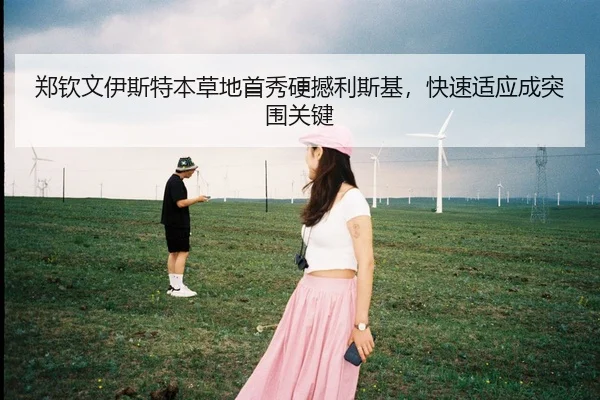 郑钦文伊斯特本草地首秀硬撼利斯基，快速适应成突围关键
