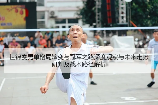 世锦赛男单格局嬗变与冠军之路深度观察与未来走势研判及战术路径解析