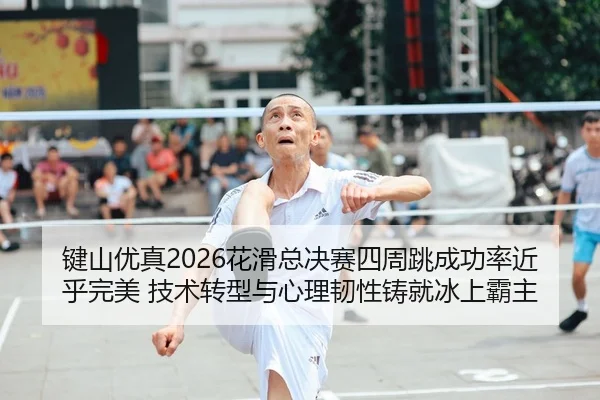 键山优真2026花滑总决赛四周跳成功率近乎完美 技术转型与心理韧性铸就冰上霸主
